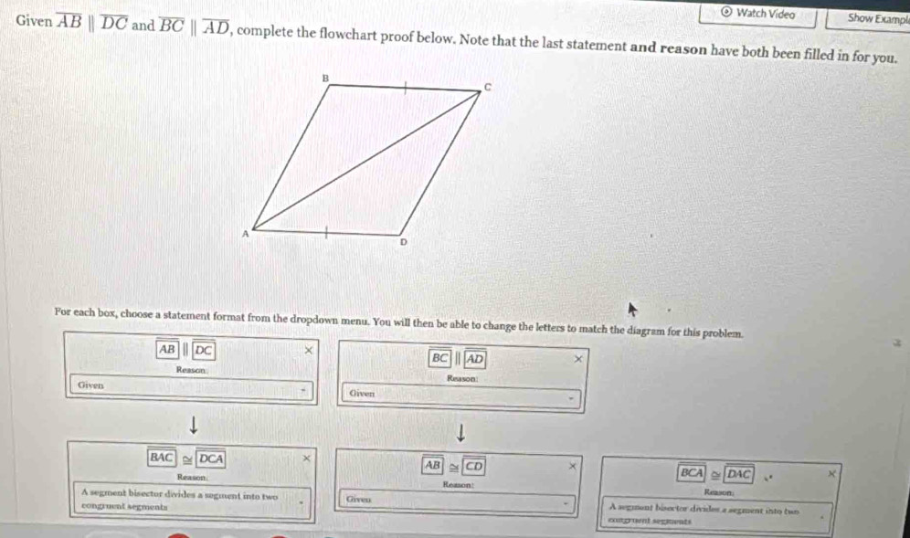 Watch Video Show Exampl 
Given overline ABparallel overline DC and overline BCparallel overline AD , complete the flowchart proof below. Note that the last statement and reason have both been filled in for you. 
For each box, choose a statement format from the dropdown menu. You will then be able to change the letters to match the diagram for this problem.
x
AB DC ×
BC AD × 
Reason Reason 
Given Oiven
BAC≌ DCA
AB CD BCA|≌ |DAC
Reason Reason: Reason. 
A segment bisector divides a segment into two A segment bisector divides a segment into two 
congruent segments Given 
comgrment segiments