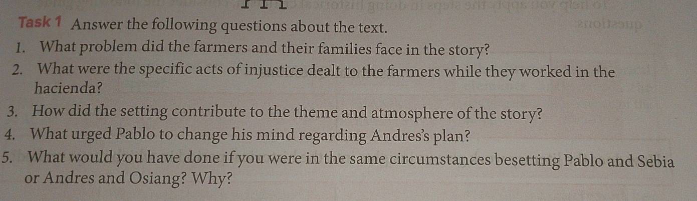 Task 1 Answer the following questions about the text. 
1. What problem did the farmers and their families face in the story? 
2. What were the specific acts of injustice dealt to the farmers while they worked in the 
hacienda? 
3. How did the setting contribute to the theme and atmosphere of the story? 
4. What urged Pablo to change his mind regarding Andres’s plan? 
5. What would you have done if you were in the same circumstances besetting Pablo and Sebia 
or Andres and Osiang? Why?