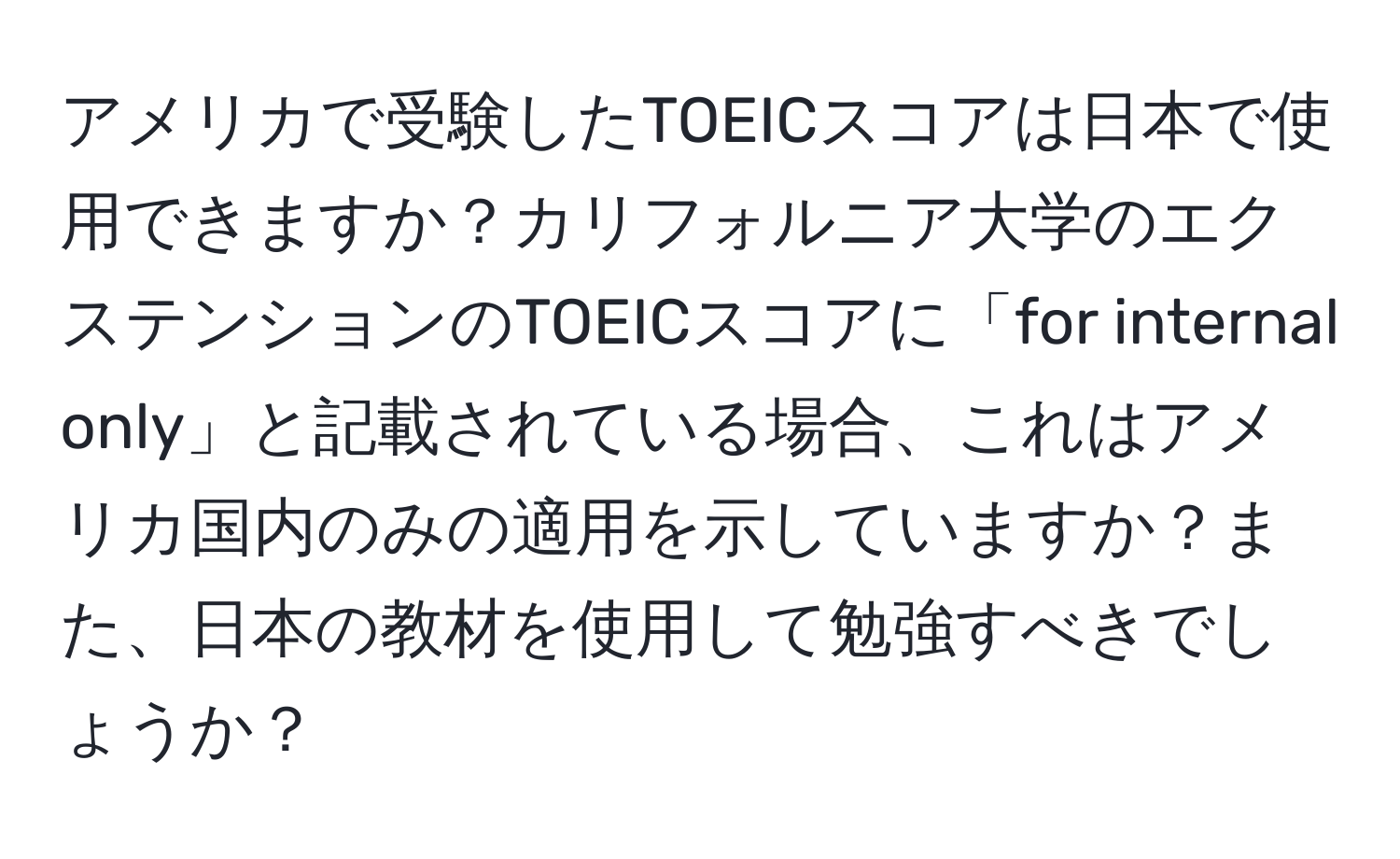 アメリカで受験したTOEICスコアは日本で使用できますか？カリフォルニア大学のエクステンションのTOEICスコアに「for internal only」と記載されている場合、これはアメリカ国内のみの適用を示していますか？また、日本の教材を使用して勉強すべきでしょうか？