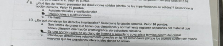 lomo K. Valor 10 puntos k=8.62
9. ¿ Qué tipo de defecto presentan las disoluciones sólidas (dentro de las imperfecciones en sólidos)? Seleccione la
opción correcta. Valor 10 puntos.
a. Autointersticiales y sustitucionales
Intersticiales y sustitucionales
c. De linea
10. ¿En qué consisten los defectos interfaciales? Seleccione la opción correcta. Valor 10 puntos.
a. Son limites de grano que tienen dos direcciones y normalmente regiones separadas del material que
tienen diferente orientación cristalográfica y/o estructura cristalina.
Es una porción extra de un plano de átomos o semiplano cuya arista termina dentro del cristal
c. Introducen distorsiones relativamente grandes en la red circundante porque los átomos suelen ser mucho
mayores que las posiciones intersticiales donde se sitúan.