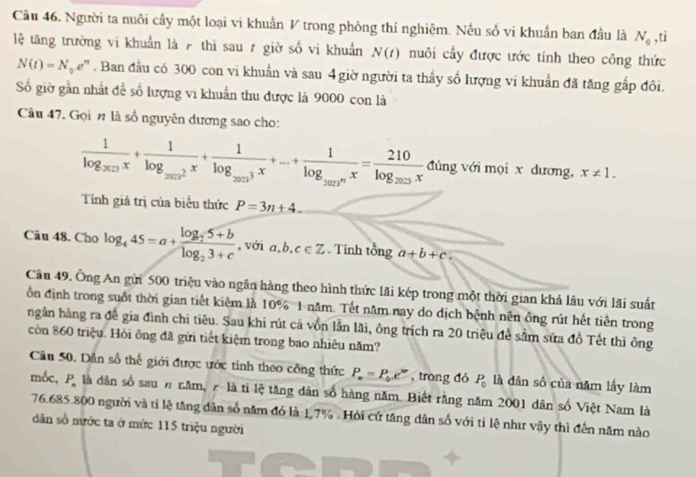 Người ta nuôi cấy một loại vi khuẩn V trong phòng thí nghiệm. Nếu số vi khuẩn ban đầu là N_0 ,ti
lệ tăng trưởng vi khuẩn là 7 thì sau 7 giờ số vi khuẩn N(t) nuôi cấy được ước tính theo công thức
N(t)=N_0e^n. Ban đầu có 300 con vi khuẩn và sau 4 giờ người ta thầy số lượng vi khuẩn đã tăng gắp đôi.
Số giờ gần nhất để số lượng vi khuẩn thu được là 9000 con là
Câu 47. Gọi n là số nguyên dương sao cho:
frac 1log _2013x+frac 1log _20132x+frac 1log _2023x+...+frac 1log _2023x=frac 210log _2023x đúng với mọi x dương, x!= 1.
Tính giá trị của biểu thức P=3n+4.
Câu 48. Cho log _445=a+frac log _25+blog _23+c , với a,b, c∈ Z. Tính tổng a+b+c.
Cân 49. Ông An gửi 500 triệu vào ngân hàng theo hình thức lãi kép trong một thời gian khả lâu với lãi suất
ồn định trong suốt thời gian tiết kiệm là 10% 1 năm. Tết năm nay do dịch bệnh nên ông rút hết tiền trong
ngân hàng ra để gia đình chi tiêu. Sau khi rút cả vốn lẫn lãi, ông trích ra 20 triệu để sảm sửa đồ Tết thì ông
còn 860 triệu. Hỏi ông đã gửi tiết kiệm trong bao nhiêu năm?
Câu 50. Dân số thế giới được ước tính theo công thức P_n=P_0.e^(nr) , trong đó P_0 là dân số của năm lấy làm
mốc, P_n là dân số sau # năm, 7 là tỉ lệ tăng dân số hàng năm. Biết rằng năm 2001 dân số Việt Nam là
76.685.800 người và tỉ lệ tăng dân số năm đó là 1.7% . Hỏi cứ tăng dân số với tỉ lệ như vậy thì đến năm nào
dân số nước ta ở mức 115 triệu người