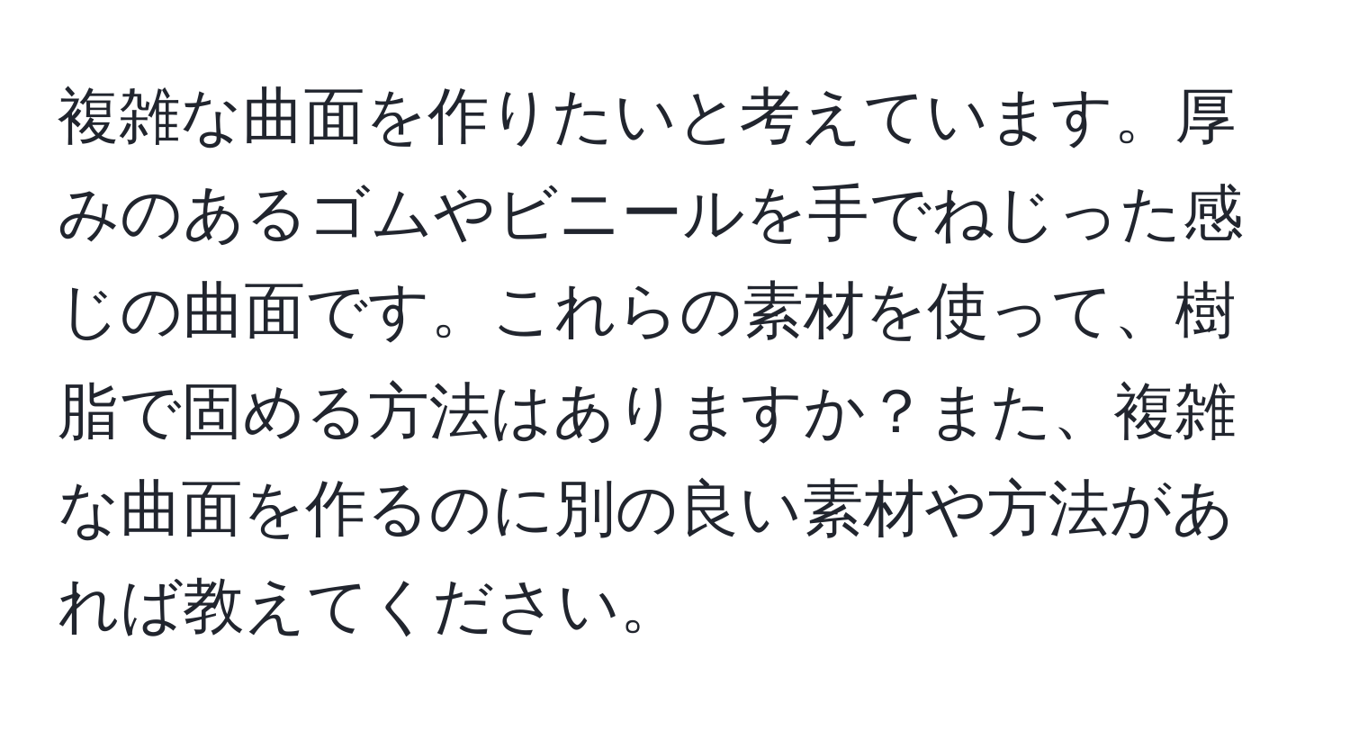 複雑な曲面を作りたいと考えています。厚みのあるゴムやビニールを手でねじった感じの曲面です。これらの素材を使って、樹脂で固める方法はありますか？また、複雑な曲面を作るのに別の良い素材や方法があれば教えてください。