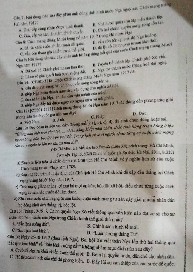 Cầu 7: Nội dung nào sau đây phán ảnh đúng tinh hình nước Nga ngay sau Cách mạng tháng
Hai năm 1917?
A. Giai cấp công nhân được hình thành. B. Nhà nước quân chủ lập hiển thành lập
C. Giai cấp vô sản lên nằm chính quyền. D. Có hai chính quyền song song tồn tại.
Câu 8: Cách mạng tháng Mười bùng nổ năm 1917 trong khi nước Nga
A. đã rút khỏi cuộc chiến tranh để quốc. B. vẫn còn tồn tại chế độ Nga hoàng
C. vẫn còn tham gia chiến tranh thế giới. D. đã lật đồ Chính phủ tư sản lâm thời.
Cầu 9: Nội dung nào sau đây phản ảnh không đúng két quả của cuộc Cách mạng tháng Mười
A. Đã xoá bộ Chính phủ tư sản lầm thời. B. Tuyên bố thành lập Chính phú Xõ viết.
Nga năm 1917?
C. Là cơ sở giải quyết hoà bình, ruộng đất, D. Nga trở thành nước Cộng hoá đại nghị.
Câu 10: [CT301-2018] Cuộc Cách mạng tháng Mười Nga năm 1917 đã
A. dẫn đến tình trạng hai chính quyền song song tồn tại.
B. giúp Nga hoàn thành mục tiêu xây dụng chú nghĩa xã hội.
C. đưa nhân dân Nga lên làm chủ vận mệnh của mình.
D. giúp Nga đầy lùi được nguy cơ ngoại xâm và nội phản.
Câu 11: [CT304-2022] Cách mạng tháng Mười Nga năm 1917 tác động đến phong trào giải
phóng dân tộc ở quốc gia não sau đây? D. Đức.
A. Việt Nam. B. Anh. C. Pháp
Cău 12: Đọc đoạn tư liệu sau đây. Trong mỗi ý a), b), c), d), thí sinh chọn đúng hoặc sai.
*Giống như mặt trời chỏi lọi, ... chiều sáng khắp năm chấu, thức tỉnh hàng triệu hàng triệu
người bị áp bức, bóc lột trên trải đất. Trong lịch sử loài người chưa từng có cuộc cách mạng
nào có ý nghĩa tọ lớn và sâu xa như thể''.
(Hồ Chí Minh, Bải viết cho bảo Pravđa (Liên Xô), trích trong: Hồ Chí Minh,
Toàn tập. Tập 15, NXB Chính trị quốc gia Sự thật, Hà Nội, 2011, tr.387)
a) Đoạn tư liệu trên là nhận định của Chủ tịch Hồ Chí Minh về ý nghĩa lịch sử của cuộc
Cách mạng tư sản Pháp năm 1789.
b) Đoạn tư liệu trên là nhận định của Chủ tịch Hồ Chí Minh khi đề cập đến thắng lợi Cách
mạng tháng Mười Nga năm 1917,
c) Cách mạng giành thắng lợi xoá bỏ mọi áp bức, bóc lột xã hội, điều chưa từng cuộc cách
mạng tư sản nào trước đó làm được.
d) Khác các cuộc cách mạng tư sản khác, cuộc cách mạng tư sản này giải phóng nhân dân
lao động khỏi ách thống trị, bóc lột.
Cầu 13: Tháng 10-1917, Chính quyền Nga Xô viết thông qua văn kiện nào đặt cơ sở cho sự
chẩm dứt tham chiến của Nga trong Chiến tranh thế giới thứ nhất?
A. ''Sắc lệnh ruộng đất''. B. Chính sách kịnh tế mới.
C. ''Sắc lệnh hoà bình''. D. “Luận cương tháng Tư”.
Câu 14: Ngày 26-10-1917 (theo lịch Nga), Đại hội Xô viết toàn Nga lần thứ hai thông qua
“Sắc lệnh hoà bình” và “Sắc lệnh ruộng đất” không nhằm mục đích nào sau đây?
A. Cơ sở để Nga ra khỏi chiến tranh thế giới. B. Đem lại quyền tự do, dân chủ cho nhân dân.
C. Thủ tiêu các i tích của chế độ phong kiến. D. Đầy lùi sự can thiệp của các nước đế quốc.