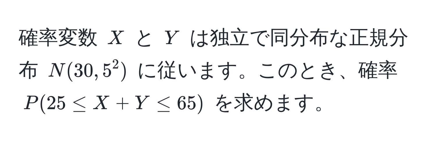 確率変数 $X$ と $Y$ は独立で同分布な正規分布 $N(30, 5^2)$ に従います。このとき、確率 $P(25 ≤ X + Y ≤ 65)$ を求めます。