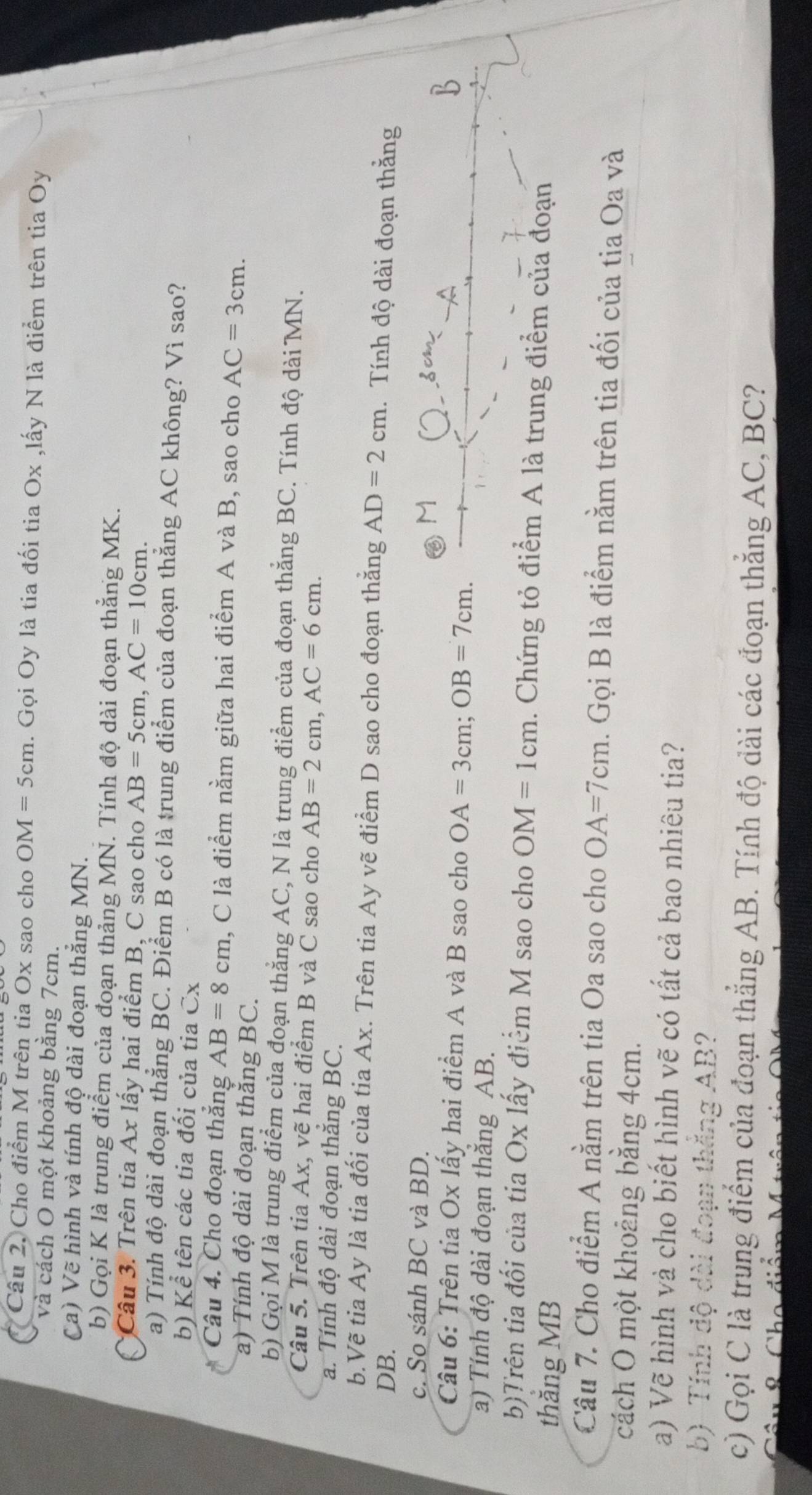 Cho điểm M trên tia Ox sao cho OM=5cm. Gọi Oy là tia đối tia Ox ,lấy N là điểm trên tia Oy
và cách O một khoảng bằng 7cm.
Ca) Vẽ hình và tính độ dài đoạn thắng MN.
b) Gọi K là trung điểm của đoạn thảng MN. Tính độ dài đoạn thẳng MK.
*Câu 3. Trên tia Ax lấy hai điểm B, C sao cho AB=5cm,AC=10cm.
a) Tính độ dài đoạn thẳng BC. Điểm B có là trung điểm của đoạn thắng AC không? Vì sao?
b) Kể tên các tia đối của tia overline X
Câu 4. Cho đoạn thắng AB=8cm , C là điểm nằm giữa hai điểm A và B, sao cho AC=3cm.
a) Tính độ dài đoạn thắng BC.
b) Gọi M là trung điểm của đoạn thắng AC, N là trung điểm của đoạn thắng BC. Tính độ dài MN.
Câu 5. Trên tia Ax, vẽ hai điểm B và C sao cho AB=2cm,AC=6cm.
a. Tính độ dài đoạn thăng BC.
b.Vẽ tia Ay là tia đối của tia Ax. Trên tia Ay vẽ điểm D sao cho đoạn thắng AD=2cm Tính độ dài đoạn thằng
DB.
c. So sánh BC và BD.
M
Câu 6: Trên tia Ox lấy hai điểm A và B sao cho OA=3cm;OB=7cm.
B
a) Tính độ dài đoạn thăng AB.
b)Trên tia đối của tia Ox lấy điểm M sao cho OM=1cm. Chứng tỏ điểm A là trung điểm của đoạn
thắng MB
Câu 7. Cho điểm A nằm trên tia Oa sao cho OA=7cm. Gọi B là điểm nằm trên tia đối của tia Oa và
cách Ô một khoảng bằng 4cm.
a) Vẽ hình và cho biết hình vẽ có tất cả bao nhiêu tia?
b) Tính dộ dài đoạn thắng AB?
c) Gọi C là trung điểm của đoạn thắng AB. Tính độ dài các đoạn thẳng AC, BC?
