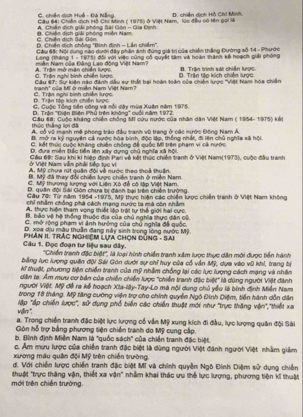 C. chiến dịch Huế - Đà Nẵng. D. chiến dịch Hồ Chí Minh.
Cầu 64: Chiến dịch Hồ Chí Minh ( 1975) ở Việt Nam, lúc đầu có tên gọi là
A. Chiến dịch giải phóng Sài Gòn - Gia Định.
B. Chiến dịch giải phóng miền Nam.
C. Chiến dịch Sài Gòn
D. Chiến dịch chống "Bình định - Lần chiếm".
Câu 65: Nội dung nào dưới đây phản ánh đúng giá trị của chiến thắng Đường số 14 - Phước
Long (tháng 1 - 1975) đối với việc cũng cổ quyết tâm và hoàn thành kế hoạch giải phóng
miền Nam của Đảng Lao động Việt Nam?
A. Trận mở màn chiến lược. B. Trận trinh sát chiến lược.
C. Trận nghi binh chiến lược. D. Trận tập kích chiến lược.
Cầu 67: Sự kiện nào đánh dấu sự thất bại hoàn toàn của chiến lược 'Việt Nam hóa chiến
tranh" của Mĩ ở miền Nam Việt Nam?
C. Trận nghi bình chiến lược.
D. Trận tập kích chiến lược.
C. Cuộc Tổng tiền công và nổi dậy mùa Xuân năm 1975.
D. Trận "Điện Biện Phủ trên không" cuối năm 1972.
Cầu 68: Cuộc kháng chiến chống Mĩ cứu nước của nhân dân Việt Nam ( 1954- 1975) kết
thúc thắng lợi đã
A. cổ vũ mạnh mê phong trào đầu tranh vũ trang ở các nước Đông Nam Á.
B. mở ra kỷ nguyên cả nước hòa bình, độc lập, thống nhất, đi lên chủ nghĩa xã hội.
C. kết thúc cuộc kháng chiến chống đế quốc Mĩ trên phạm vì cả nước.
D. đưa miền Bắc tiên lên xây dựng chủ nghĩa xã hội.
Cầu 69: Sau khi kí hiệp định Pari về kết thúc chiến tranh ở Việt Nam(1973), cuộc đấu tranh
ở Việt Nam vẫn phải tiếp tục vì
A. Mỹ chưa rút quân đội về nước theo thoả thuận.
B. Mỹ đã thay đổi chiến lược chiến tranh ở miền Nam.
C. Mỹ thương lượng với Liên Xô đễ cô lập Việt Nam.
D. quân đội Sài Gòn chưa bị đánh bại trên chiến trường.
Câu 70: Từ năm 1954 -1975, Mỹ thực hiện các chiến lược chiến tranh ở Việt Nam không
chỉ nhằm chống phá cách mạng nước ta mà còn nhằm
A. thực hiện tham vọng thiết lập trật tự thế giới hai cực.
B. bảo vệ hệ thống thuộc địa của chủ nghĩa thực dân cũ.
C. mở rộng phạm vi ảnh hưởng của chủ nghĩa đế quốc.
D. xoa dịu mậu thuẫn đang này sinh trong lòng nước Mỹ.
PHẢN II. TRÁC NGHIỆM LựA CHỌN ĐỦNG - SAI
Câu 1. Đọc đoạn tư liệu sau đây.
'''Chiến tranh đặc biệt''', là loại hình chiến tranh xâm lược thực dân mới được tiến hành
bằng lực lượng quân đội Sải Gón dưới sự chỉ huy của cố vấn Mỹ, dựa vào vũ khí, trang bị
kĩ thuật, phương tiện chiến tranh của mỹ nhầm chống lại các lực lượng cách mạng và nhân
dân ta. Âm mưu cơ bản của chiến chiến lược "chiến tranh đặc biệt' là dùng người Việt đánh
người Việt. Mỹ đề ra kế hoạch Xta-lây-Tay-Lo mà nội dung chủ yếu là bình định Miền Nam
trong 18 tháng. Mỹ tăng cường viện trợ cho chính quyền Ngô Đình Diệm, tiến hành dồn dân
lập "ấp chiến lược', sử dụng phổ biến các chiến thuật mới như "trực thăng vận","thiết xa
vận ''.
a. Trong chiến tranh đặc biệt lực lượng cố vấn Mỹ xung kích đi đầu, lực lượng quân đội Sài
Gòn hỗ trợ bằng phương tiện chiến tranh do Mỹ cung cấp.
b. Bình định Miền Nam là "quốc sách" của chiến tranh đặc biệt.
c. Âm mưu lược của chiến tranh đặc biệt là dùng người Việt đánh người Việt nhằm giảm
xương máu quân đội Mỹ trên chiến trường.
d. Với chiến lược chiến tranh đặc biệt Mĩ và chính quyền Ngô Đình Diệm sử dụng chiến
thuật "trực thăng vận, thiết xa vận" nhằm khai thác ưu thế lực lượng, phương tiện kĩ thuật
mới trên chiến trường.