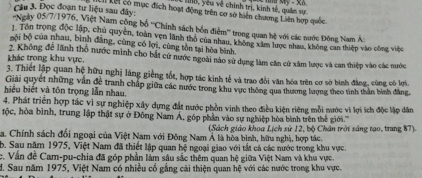 oc nữ Mỹ - Xã.
C hg, yếu về chính trị, kinh tế, quân sự.
Câu 3. Đọc đoạn tư liệu sau đây:
Mcll kết có mục đích hoạt động trên cơ sở hiến chương Liên hợp quốc.
'Ngày 05/7/1976, Việt Nam công bố “Chính sách bốn điểm” trong quan hệ với các nước Đông Nam Á:
1. Tôn trọng độc lập, chủ quyền, toàn vẹn lãnh thổ của nhau, không xâm lược nhau, không can thiệp vào công việc
bội bộ của nhau, bình đẳng, cùng có lợi, cùng tồn tại hòa bình.
2. Không để lãnh thổ nước mình cho bất cứ nước ngoài nào sử dụng làm căn cứ xâm lược và can thiệp vào các nước
khác trong khu vực.
3. Thiết lập quan hệ hữu nghị láng giềng tốt, hợp tác kinh tế và trao đồi văn hóa trên cơ sở bình đẳng, cùng có lợi.
Giải quyết những vấn đề tranh chấp giữa các nước trong khu vực thông qua thương lượng theo tinh thần bình đẳng,
hiểu biết và tôn trọng lẫn nhau.
4. Phát triển hợp tác vì sự nghiệp xây dựng đất nước phồn vinh theo điều kiện riêng mỗi nước vì lợi ích độc lập dân
tộc, hòa bình, trung lập thật sự ở Đông Nam Á, góp phần vào sự nghiệp hòa bình trên thế giới.'
(Sách giáo khoa Lịch sử 12, bộ Chân trời sáng tạo, trang 87).
a. Chính sách đối ngoại của Việt Nam với Đông Nam Á là hòa bình, hữu nghị, hợp tác.
b. Sau năm 1975, Việt Nam đã thiết lập quan hệ ngoại giao với tất cả các nước trong khu vực.
c. Vấn đề Cam-pu-chia đã góp phần làm sâu sắc thêm quan hệ giữa Việt Nam và khu vực.
d. Sau năm 1975, Việt Nam có nhiều cố gắng cải thiện quan hệ với các nước trong khu vực.