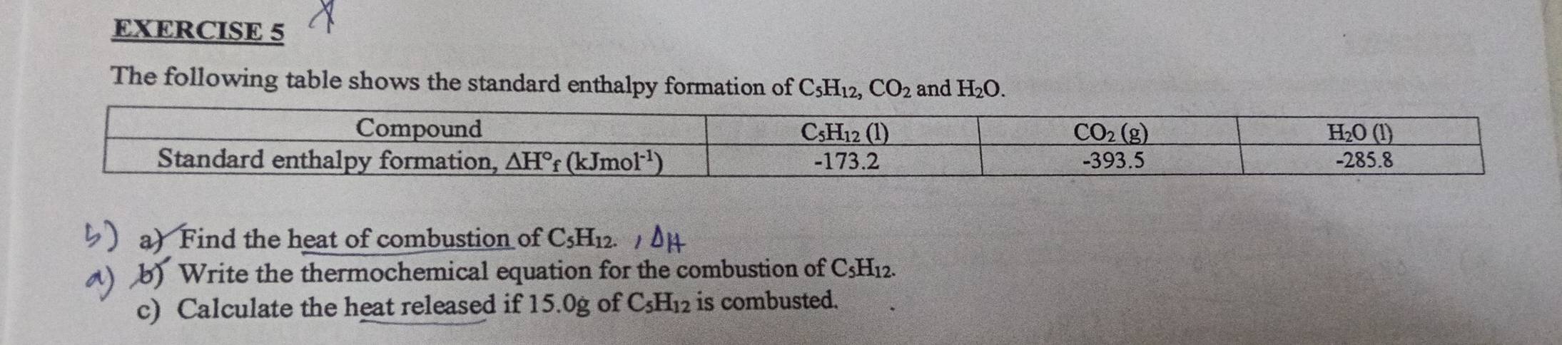 The following table shows the standard enthalpy formation of C_5H_12,CO_2 and H_2O.
a) Find the heat of combustion of C_5H_12.
b) Write the thermochemical equation for the combustion of C _5H_1 12.
c) Calculate the heat released if 15.0g of C_5H_12 is combusted.