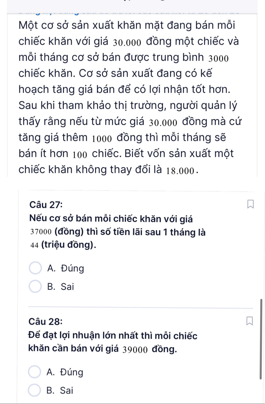 Một cơ sở sản xuất khăn mặt đang bán mỗi
chiếc khăn với giá 30.000 đồng một chiếc và
mỗi tháng cơ sở bán được trung bình 3000
chiếc khăn. Cơ sở sản xuất đang có kế
hoạch tăng giá bán để có lợi nhận tốt hơn.
Sau khi tham khảo thị trường, người quản lý
thấy rằng nếu từ mức giá 30.000 đồng mà cứ
tăng giá thêm 1000 đồng thì mỗi tháng sẽ
bán ít hơn 100 chiếc. Biết vốn sản xuất một
chiếc khăn không thay đổi là 18.000.
Câu 27:
Nếu cơ sở bán mỗi chiếc khăn với giá
37000 (đồng) thì số tiền lãi sau 1 tháng là
44 (triệu đồng).
A. Đúng
B. Sai
Câu 28:
Để đạt lợi nhuận lớn nhất thì mỗi chiếc
khăn cần bán với giá 39000 đồng.
A. Đúng
B. Sai