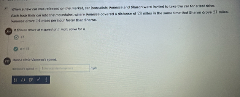 When a new car was released on the market, car journalists Vanessa and Sharon were invited to take the car for a test drive. 
Each took their car into the mountains, where Vanessa covered a distance of 28 miles in the same time that Sharon drove 21 miles. 
Vanessa drove 14 miles per hour faster than Sharon. 
o fe if Sheron drove at a speed of n'mph, solve for n.
47
A=12
Hence state Venessa's speed. 
=mmusi's spoed = Ente youd tezt stnp morm mph 
17