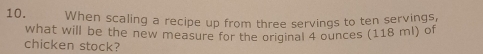 When scaling a recipe up from three servings to ten servings, 
what will be the new measure for the original 4 ounces (118 ml) of 
chicken stock?