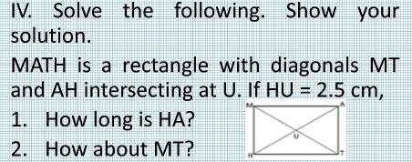 Solve the following. Show your 
solution.
MATH is a rectangle with diagonals MT
and AH intersecting at U. If HU=2.5cm, 
1. How long is HA? 
2. How about MT?