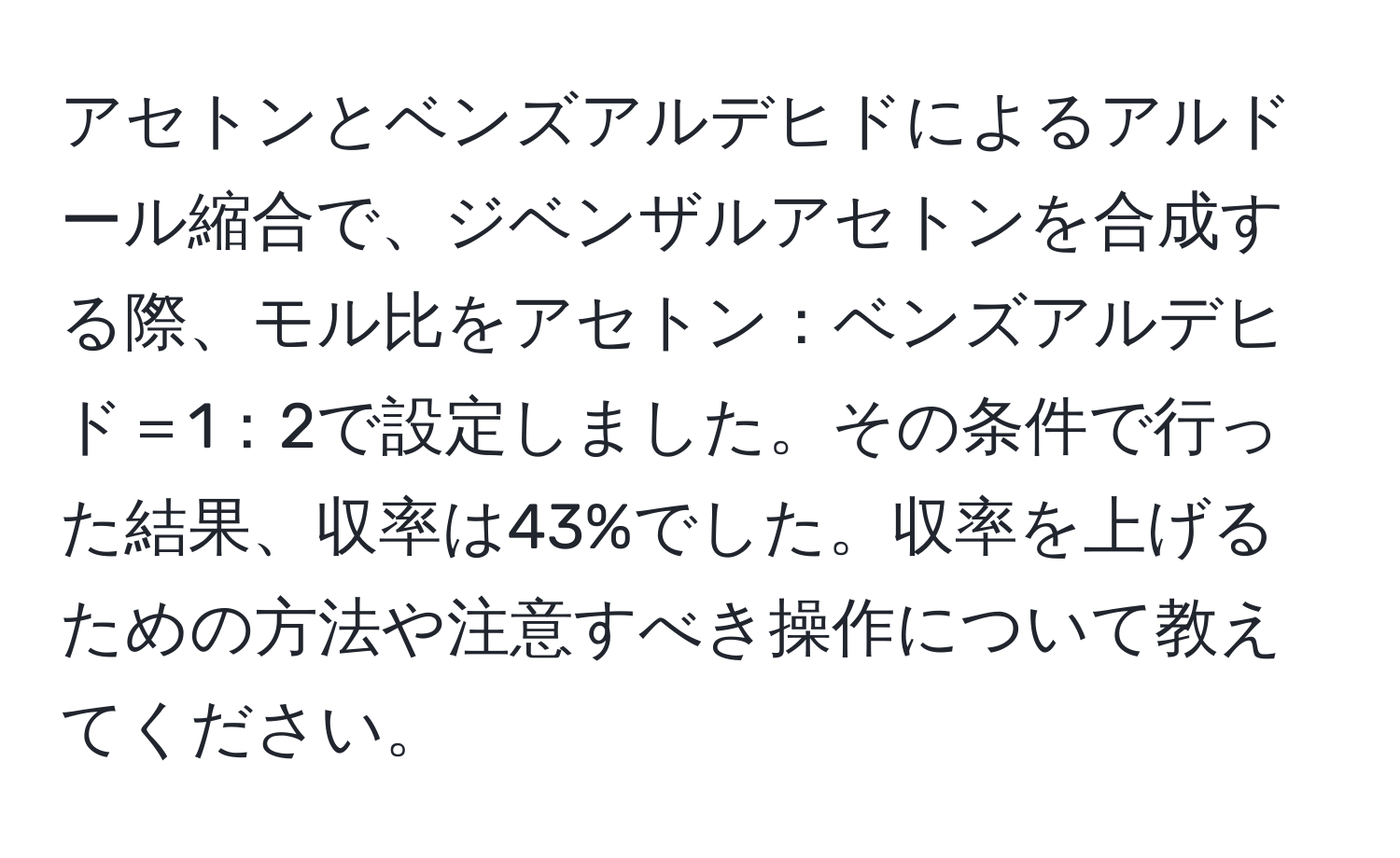 アセトンとベンズアルデヒドによるアルドール縮合で、ジベンザルアセトンを合成する際、モル比をアセトン：ベンズアルデヒド＝1：2で設定しました。その条件で行った結果、収率は43%でした。収率を上げるための方法や注意すべき操作について教えてください。