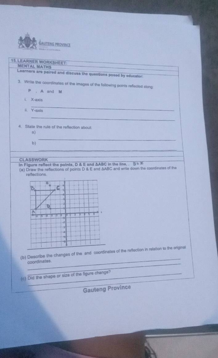 GAuteng provinCe 
15. LEARNER WORKSHEET: 
MENTAL MATHS 
Learners are paired and discuss the questions posed by educator: 
3. Write the coordinates of the images of the following points reflected along:
P , A and M
i. X-axis 
_ 
ii、 Y-axis 
_ 
4. State the rule of the reflection about: 
a) 
_ 
b) 
_ 
_ 
CLASSWORK 
in Figure reflect the points, D & E and ΔABC in the line, . 
(a) Draw the reflections of points D & E and AARC and write down the coordinates of the 
reffections. 
_ 
(b) Describe the changes of the and coordinates of the reflection in relation to the original 
_ 
coordinates. 
(c) Did the shape or size of the figure change? 
Gauteng Province