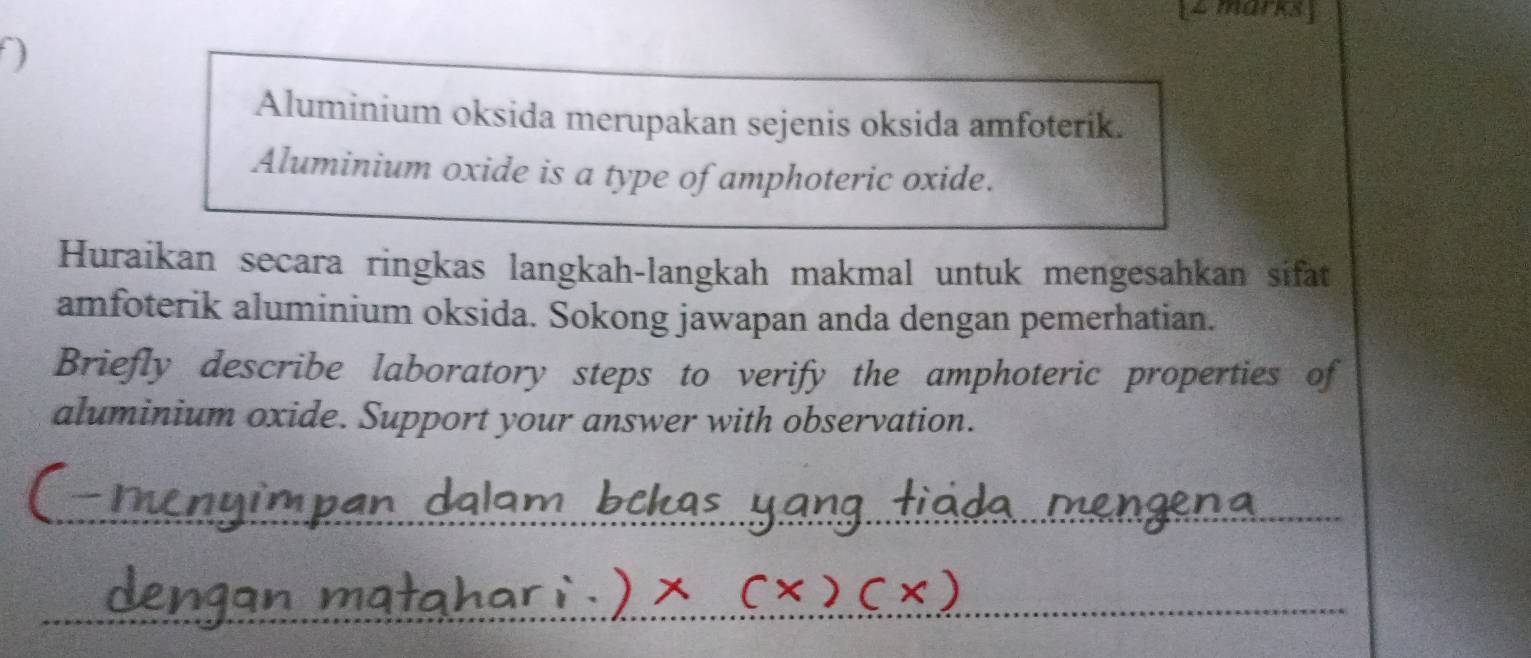 Aluminium oksida merupakan sejenis oksida amfoterik. 
Aluminium oxide is a type of amphoteric oxide. 
Huraikan secara ringkas langkah-langkah makmal untuk mengesahkan sifat 
amfoterik aluminium oksida. Sokong jawapan anda dengan pemerhatian. 
Briefly describe laboratory steps to verify the amphoteric properties of 
aluminium oxide. Support your answer with observation.