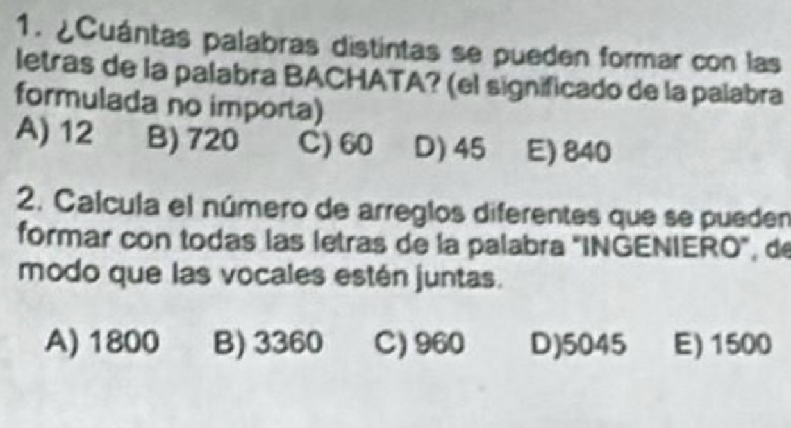 ¿Cuántas palabras distintas se pueden formar con las
letras de la palabra BACHATA? (el significado de la palabra
formulada no importa)
A) 12 B) 720 C) 60 D) 45 E) 840
2. Calcula el número de arreglos diferentes que se pueden
formar con todas las letras de la palabra "INGENIERO", de
modo que las vocales estén juntas.
A) 1800 B) 3360 C) 960 D) 5045 E) 1500