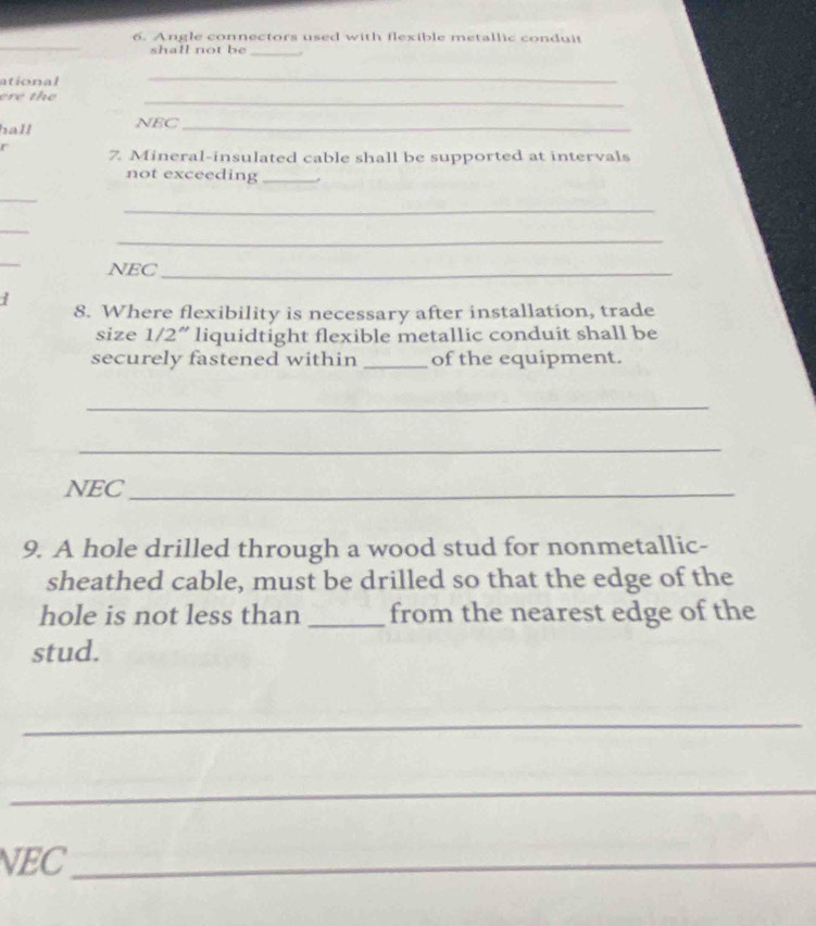 Angle connectors used with flexible metallic conduit 
shall not be _. 
ational 
_ 
ere the 
_ 
hall NEC_ 
r 7. Mineral-insulated cable shall be supported at intervals 
not exceeding_ 
_ 
_ 
_ 
_ 
_ 
NEC_ 
8. Where flexibility is necessary after installation, trade 
size 1/2 ” liquidtight flexible metallic conduit shall be 
securely fastened within _of the equipment. 
_ 
_ 
NEC_ 
9. A hole drilled through a wood stud for nonmetallic- 
sheathed cable, must be drilled so that the edge of the 
hole is not less than _from the nearest edge of the 
stud. 
_ 
_ 
NEC_