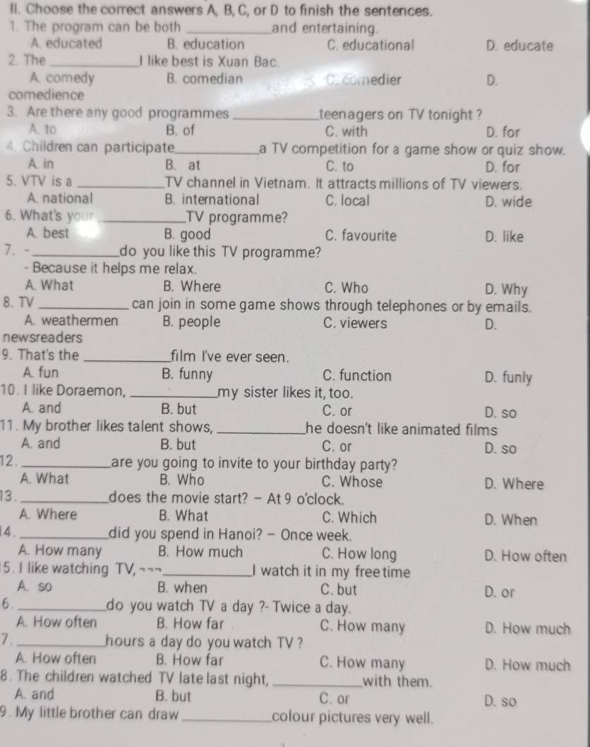 ll. Choose the correct answers A, B, C, or D to finish the sentences.
1. The program can be both _and entertaining.
A. educated B. education C. educational D. educate
2. The _I like best is Xuan Bac.
A. comedy B. comedian Crcomedier D.
comedience
3. Are there any good programmes _teenagers on TV tonight ?
A. to B. of C. with D. for
4. Children can participate_ a TV competition for a game show or quiz show.
A. in B. at C. to D. for
5. VTV is a _TV channel in Vietnam. It attracts millions of TV viewers.
A. national B. international C. local D. wide
6. What's your _TV programme?
A. best B. good C. favourite D. like
7. - _do you like this TV programme?
- Because it helps me relax.
A. What B. Where C. Who D. Why
8.TV_ can join in some game shows through telephones or by emails.
A. weathermen B. people C. viewers D.
newsreaders
9. That's the _film I've ever seen.
A. fun B. funny C. function D. funly
10. I like Doraemon, _my sister likes it, too.
A. and B. but C. or D. so
11. My brother likes talent shows, _he doesn't like animated films .
A. and B. but C. or D. so
12._ are you going to invite to your birthday party?
A. What B. Who C. Whose D. Where
13._ does the movie start? - At 9 o'clock.
A. Where B. What C. Which D. When
4 . _did you spend in Hanoi? - Once week.
A. How many B. How much C. How long D. How often
5. I like watching TV, ~--_ I watch it in my freetime
A. so B. when C. but D. or
6._ do you watch TV a day ?- Twice a day.
A. How often B. How far C. How many D. How much
7 ._ hours a day do you watch TV ?
A. How often B. How far C. How many D. How much
8. The children watched TV late last night, _with them.
A. and B. but C. or D.so
9. My little brother can draw _colour pictures very well.