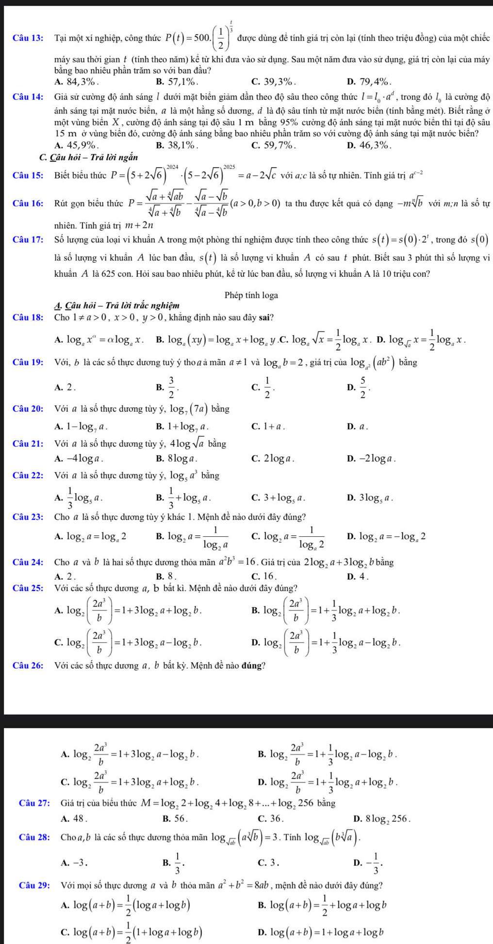 Tại một xí nghiệp, công thức P(t)=500.( 1/2 )^ t/3  được dùng đề tính giá trị còn lại (tính theo triệu đồng) của một chiếc
máy sau thời gian t (tính theo năm) kể từ khi đưa vào sử dụng. Sau một năm đưa vào sử dụng, giá trị còn lại của máy
bằng bao nhiêu phần trăm so với ban đầu?
A. 84,3% . B. 57,1% . C. 39,3% . D. 79,4% .
Câu 14: Giả sử cường độ ánh sáng 1 dưới mặt biển giảm dần theo độ sâu theo công thức l=l_0· a^d , trong đó lộ là cường độ
ánh sáng tại mặt nước biển, a là một hằng số dương, đ là độ sâu tính từ mặt nước biển (tính bằng mét). Biết rằng ở
một vùng biển X , cường độ ánh sáng tại độ sâu 1 m bằng 95% cường độ ánh sáng tại mặt nước biển thì tại độ sâu
15 m ở vùng biển đó, cường độ ánh sáng bằng bao nhiêu phần trăm so với cường độ ánh sáng tại mặt nước biển?
A. 45,9%. B. 38,1% . C. 59,7% . D. 46,3%.
C. Câu hỏi - Trả lời ngắn
Câu 15: Biết biểu thức P=(5+2sqrt(6))^2024· (5-2sqrt(6))^2025=a-2sqrt(c) với a;c là số tự nhiên. Tính giá trị a^(c-2)
Câu 16: Rút gọn biểu thức P= (sqrt(a)+sqrt[4](ab))/sqrt[4](a)+sqrt[4](b) - (sqrt(a)-sqrt(b))/sqrt[4](a)-sqrt[4](b) (a>0,b>0) ta thu được kết quả có dạng -msqrt[n](b) với m;n là số tự
nhiên. Tính giá trị m+2n
Câu 17: Số lượng của loại vi khuẩn A trong một phòng thí nghiệm được tính theo công thức s(t)=s(0)· 2^t , trong đó s(0)
là số lượng vi khuẩn A lúc ban đầu, s(t) là số lượng vi khuẩn A có sau t phút. Biết sau 3 phút thì số lượng vi
khuẩn A là 625 con. Hỏi sau bao nhiêu phút, kể từ lúc ban đầu, số lượng vi khuẩn A là 10 triệu con?
Phép tính loga
A. Câu hồi - Trả lời trắc nghiệm
Câu 18: Cho 1!= a>0,x>0,y>0 , khắng định nào sau đây sai?
A. log x^a=alpha log _ax. B. log _a(xy)=log _ax+log _a y C. log sqrt(x)= 1/2 log _ax.D.log _sqrt(a)x= 1/2 log _ax.
Câu 19: Với, b là các số thực dương tuỳ ý tho a ả mãn a!= 1 và log _ab=2 , giá trị của log _a^2(ab^2) bằng
A. 2 .
B.  3/2 .  1/2 . D.  5/2 .
C.
Câu 20: Với a là số thực dương tùy ý, le og_7(7a) bǎng
A. 1-log _7a. B. 1+log _7 C. 1+a. D. a .
Câu 21: Với a là số thực dương tùy ý, 4log sqrt(a) bằng
A. -4loga . B. 81o ga. C. 2 log a . D. -2 log a .
Câu 22: Với # là số thực dương tùy ý, log _5a^3b^(frac 1)2ng
A.  1/3 log _5a. B.  1/3 +log _5a. C. 3+log _5a. D. 3log₃ a .
Câu 23: Cho # là số thực dương tùy ý khác 1. Mệnh đề nào dưới đây đúng?
A. log _2a=log _a2 log _2a=frac 1log _2a C. log _2a=frac 1log _a2 D. log _2a=-log _a2
Câu 24: Cho a và b là hai số thực dương thỏa mãn a^2b^3=16. Giá trị của 2log _2a+3log 3, b bằng
A. 2 . B. 8 . C. 16 . D. 4 .
Câu 25: Với các số thực dương a, b bất kì. Mệnh đề nào dưới đây đúng?
A. log _2( 2a^3/b )=1+3log _2a+log _2b. B. log _2( 2a^3/b )=1+ 1/3 log _2a+log _2b.
C. log _2( 2a^3/b )=1+3log _2a-log _2b. D. log _2( 2a^3/b )=1+ 1/3 log _2a-log _2b.
Câu 26: Với các số thực dương a, b bất kỳ. Mệnh đề nào đúng?
1 log _2 2a^3/b =1+3log _2a-log _2b.
log _2 2a^3/b =1+ 1/3 log _2a-log _2b.
C. log _2 2a^3/b =1+3log _2a+log _2b. D. log _2 2a^3/b =1+ 1/3 log _2a+log _2b.
Câu 27: Giá trị của biểu thức M=log _22+log _24+log _28+...+log _2 256 bằng
A. 48 . B. 56 . C. 36. 4 8log _2256.
Câu 28: Cho a,b là các số thực dương thỏa mãn log _sqrt(ab)(asqrt[3](b))=3. Tính log _sqrt(ab)(bsqrt[3](a)).
A. -3 . B.  1/3 . C. 3 . D. - 1/3 .
Câu 29: Với mọi số thực dương a và b thỏa mãn a^2+b^2=8ab , mệnh đề nào dưới đây đúng?
A. log (a+b)= 1/2 (log a+log b) log (a+b)= 1/2 +log a+log b
B.
D. log (a+b)=1+
C. log (a+b)= 1/2 (1+log a+log b) log a + log b