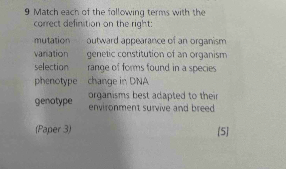 Match each of the following terms with the
correct definition on the right:
mutation outward appearance of an organism
variation genetic constitution of an organism
selection range of forms found in a species
phenotype change in DNA
genotype organisms best adapted to their .
environment survive and breed 
(Paper 3) 5