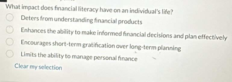 What impact does financial literacy have on an individual's life?
Deters from understanding financial products
Enhances the ability to make informed fnancial decisions and plan effectively
Encourages short-term gratifcation over long-term planning
Limits the ability to manage personal finance
Clear my selection