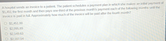 A hospital sends an invoice to a patient. The patient schedules a payment plan in which she makes an initial payment of
$1,451 the first month and then pays one-third of the previous month's payment each of the following months until the
invoice is paid in full. Approximately how much of the invoice will be paid after the fourth month?
$1,451.00
$2,095.89
$2,149.63
$2,167.54