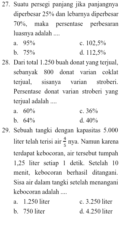 Suatu persegi panjang jika panjangnya
diperbesar 25% dan lebarnya diperbesar
70%, maka persentase perbesaran
luasnya adalah ....
a. 95% c. 102,5%
b. 75% d. 112,5%
28. Dari total 1.250 buah donat yang terjual,
sebanyak 800 donat varian coklat
terjual, sisanya varian stroberi.
Persentase donat varian stroberi yang
terjual adalah ....
a. 60% c. 36%
b. 64% d. 40%
29. Sebuah tangki dengan kapasitas 5.000
liter telah terisi air  4/5  nya. Namun karena
terdapat kebocoran, air tersebut tumpah
1,25 liter setiap 1 detik. Setelah 10
menit, kebocoran berhasil ditangani.
Sisa air dalam tangki setelah menangani
kebocoran adalah ....
a. 1.250 liter c. 3.250 liter
b. 750 liter d. 4.250 liter