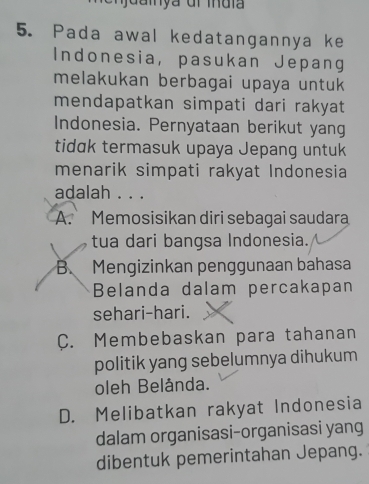 Pada awal kedatangannya ke
Indonesia, pasukan Jepang
melakukan berbagai upaya untuk
mendapatkan simpati dari rakyat
Indonesia. Pernyataan berikut yang
tidɑk termasuk upaya Jepang untuk
menarik simpati rakyat Indonesia
adalah . . .
A. Memosisikan diri sebagai saudara
tua dari bangsa Indonesia.
B. Mengizinkan penggunaan bahasa
Belanda dalam percakapan
sehari-hari.
C. Membebaskan para tahanan
politik yang sebelumnya dihukum
oleh Belånda.
D. Melibatkan rakyat Indonesia
dalam organisasi-organisasi yang
dibentuk pemerintahan Jepang.