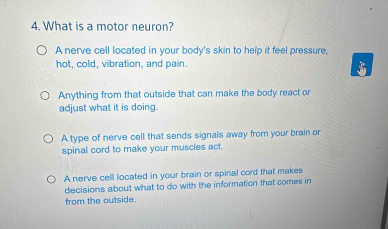 What is a motor neuron?
A nerve cell located in your body's skin to help it feel pressure,
hot, cold, vibration, and pain.
Anything from that outside that can make the body react or
adjust what it is doing.
A type of nerve cell that sends signals away from your brain or
spinal cord to make your muscles act.
A nerve cell located in your brain or spinal cord that makes
decisions about what to do with the information that comes in
from the outside.