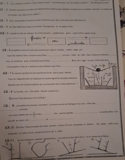 L'air amblant contient -il de la vapeur d eau ? . comment peut -on s en rendre compte ? . Qu' est que la roiée ?
EX  ; 2 Certains bouchons du tubes de médicaments ( aspirine par exemple ) contienent un produil ; que veut -on éviter par
Ce moyen ? qu' elle est son utilité ? 
EX : 3 Citez des liquides s'évaporant plux facilement que leau , et d' autres plus difficilement .
EX  : 4 qu' elle différence faites vous entre l eau gareuse  et la vapeur d'éau
EX : 5 remplir le vide en utilisant les mots sulvants : solidification , glace . vaporisation  vapeur d'eau .
U Seón en u
_
o   cso t 
_
EX :  6 complétez avec les mots qui conviennent parmi : Liquide , soïde , neige ,  s 
Dans les océans léau s1 trouve sous l'étas _Let sous l effet du s sleil l éau s'évapore et dévient_
Puis  se condense pour se transformer à l'étas _dans les r oages . Lorsqu' ill fait froid dans
L'atmosphère l eau se transforme pour devenir sous l'état_
EX : 7 Le dessin représente une expérience facile que tu peux réaliser,
Chez toi Regardes bien et expliques en quatre lignes les résultais obtenue
Quelles sont les transformations qui se présentent dans cette expérience 
EX ; 8 La fumée , est — clle solide , liquide ou gareuse ? -
Quel est i état physique d un iceberg ?
X ； 9 , compléter les phrases sulvantes : La forme permet de distinguer les corps soïides des_
, puisque
Les corps solides ant dus Tocmes_ .  Alor í que les líquides _.La surface libre d wn
Liquide au repos est _et __,
EX-10 . Donnez létat physique des corps suivants i dites s'ils sont compactes ou divsés : Clé , cahier, calé moulu ,
Ampoulle , riz ,tube à essai , poudre de sucre ,sel , h- sable .
EX:11   Sur les récipients suivants représentez c . r un trait la surface libre du lim 15e au niveau de la flèche .
D
④ ②