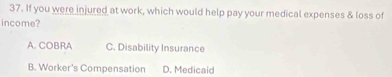 If you were injured at work, which would help pay your medical expenses & loss of
income?
A. COBRA C. Disability Insurance
B. Worker's Compensation D. Medicaid