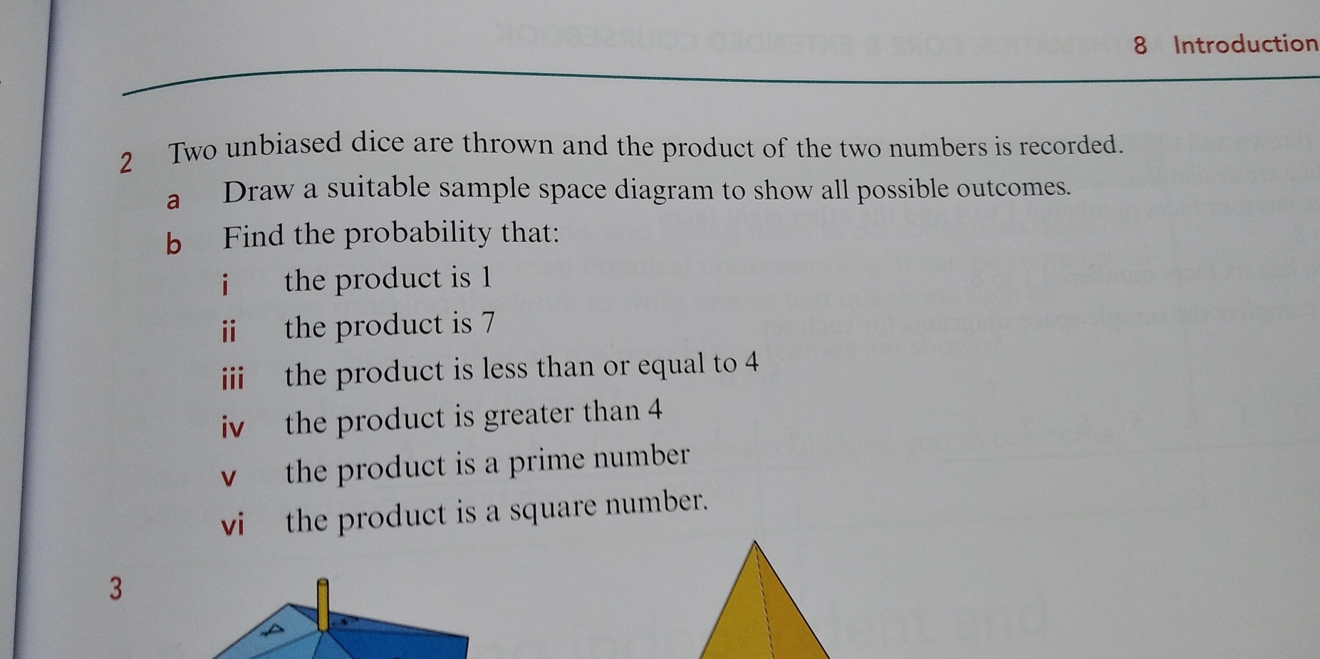 Introduction 
2 Two unbiased dice are thrown and the product of the two numbers is recorded. 
a Draw a suitable sample space diagram to show all possible outcomes. 
b Find the probability that: 
i the product is 1
ii the product is 7
iii the product is less than or equal to 4
iv the product is greater than 4
v the product is a prime number. 
vi the product is a square number. 
3