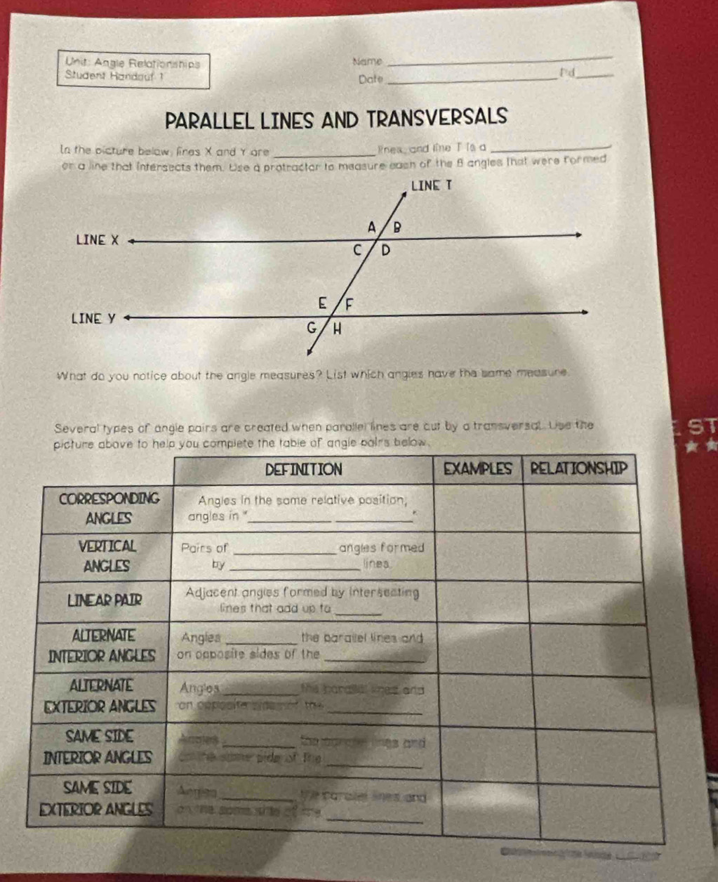 Angle Relationships Name 
_ 
Student Handauf 1 Date_ 
P d_ 
PARALLEL LINES AND TRANSVERSALS 
In the picture below, fires X and Y are _Rnes, and line T is a_ 
or a line that intersects them. Use a protractor to measure eash of the B angles that were formed 
What do you notice about the angle measures? List which angles have the same measure 
Several types of angle pairs are created when parallel lines are cut by a transversal. Use the 51