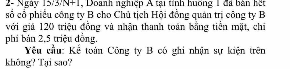 2- Ngày 15 /3/N+1 , Doanh nghiệp A tại tỉnh huồng 1 đã bản hết 
số cổ phiếu công ty B cho Chủ tịch Hội đồng quản trị công ty B 
với giá 120 triệu đồng và nhận thanh toán bằng tiền mặt, chi 
phí bán 2, 5 triệu đồng. 
Yêu cầu: Kế toán Công ty B có ghi nhận sự kiện trên 
không? Tại sao?