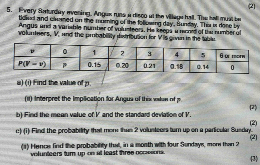 (2)
5. Every Saturday evening, Angus runs a disco at the village hall. The hall must be
tidied and cleaned on the morning of the following day, Sunday. This is done by
Angus and a variable number of volunteers. He keeps a record of the number of
volunteers, V, and the probability distribution for V is given in the table.
a) (i) Find the value of p.
(ii) Interpret the implication for Angus of this value of p.
b) Find the mean value of V and the standard deviation of V. (2)
(2)
c) (i) Find the probability that more than 2 volunteers turn up on a particular Sunday.
(2)
(ii) Hence find the probability that, in a month with four Sundays, more than 2
volunteers turn up on at least three occasions.
(3)