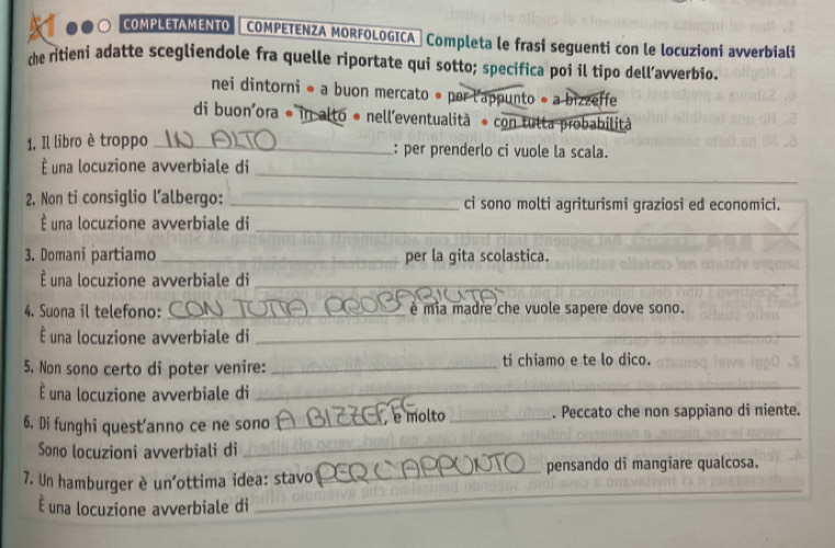 COMPLETAMENTO COMPETENZA MORFOLOGICA → Completa le frasi seguenti con le locuzioni avverbiali 
the ritieni adatte scegliendole fra quelle riportate qui sotto; specifica poi il tipo dell’avverbio. 
nei dintorni ● a buon mercato é per l'appunto « a bizzeffe 
di buon'ora * in alto é nell'eventualità * con tulta probabilità 
1, Il libro è troppo _: per prenderlo ci vuole la scala. 
_ 
una locuzione avverbiale di 
2. Non ti consiglio lalbergo: _ci sono molti agriturismi graziosi ed economici. 
É una locuzione avverbiale di 
_ 
3. Domani partiamo _per la gita scolastica. 
É una locuzione avverbiale di_ 
4. Suona il telefono: _é mia madre che vuole sapere dove sono. 
É una locuzione avverbiale di_ 
5. Non sono certo di poter venire: _ti chiamo e te lo dico. 
É una locuzione avverbiale di 
_ 
_ 
6. Di funghi quest'anno ce ne sono _e molto _. Peccato che non sappiano di niente. 
Sono locuzioni avverbiali di 
_ 
7. Un hamburger è un'ottima idea: stavo _pensando di mangiare qualcosa. 
É una locuzione avverbiale di