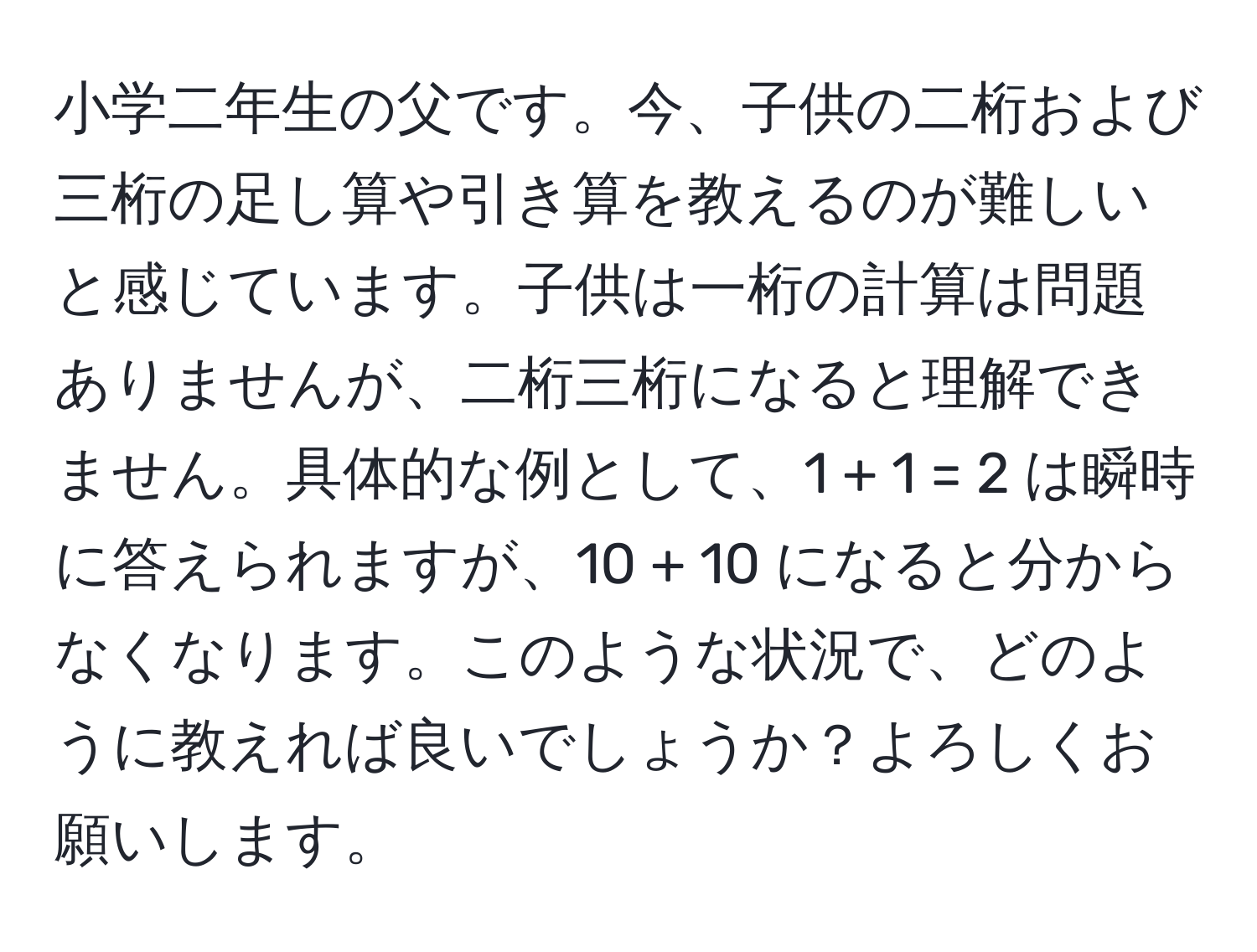 小学二年生の父です。今、子供の二桁および三桁の足し算や引き算を教えるのが難しいと感じています。子供は一桁の計算は問題ありませんが、二桁三桁になると理解できません。具体的な例として、1 + 1 = 2 は瞬時に答えられますが、10 + 10 になると分からなくなります。このような状況で、どのように教えれば良いでしょうか？よろしくお願いします。