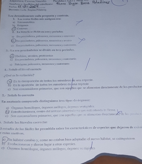 Asignatura: Ciencías Naturales
Nombres y Apellidos del estudiante:
Fecha:
_
Docente: Loda Regina Pilatasig
Lea detenidamente cada pregunta y conteste.
1. Los restos fósiles más antiguos son:
a) Estromatolitos
b) Erógenos
C ra ton 
2. La históría se divide en eras y periodos;
a) Era precémbrica, paleozoica, mesozoica y cenozoica
Em precâmbrica, paleozoica, mesozoica y arcsico
ec) Era precámbrica, paleozoica, mesozoica y cuatemario.
3.- La era precámbrica se divide en tres periodos.
Hadcico, arcaico, protezoico
b) Em precámbrica, paleozoica, mesozoica y cuaterario
c) Paleógeno, paleozoica, mesozoica y cuaterario.
4,- Señale el literal correcto
¿Qué es la extinción?
a) Es la desaparición de todos los miembros de una especie.
b) Es la aparición de todos los miembros de juna especie
c) Son consumidores primarios, que son aquellos que se alimentan directamente de los productor
5.- Señale lo correcto
En anatomía comparada distinguimos tres tipos de órganos:
a) Órganos homólogos, órganos análogos, órganos vestigiales.
6) Estrella luminosa, centro del sistemo planetorio en que está situada la Tierra.
e) Son consumidores primarios, que son aquellos que se alimentan directamene de los producte
5. Señale los literales correctos
El estudio de los fósiles ha permitido saber las características de especies que dejaron de exista
e estos motivos.
a) )Su hábitat cambio y, como no estaban bien adaptadas el nuevo hábitat, se extinguieron.
by Evolucionaron y dieron lugar a otras especies.
c) Órganos homólogos, órganos análogos, órganos vestigiales