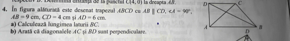 respectrv B. Detera distanța de la punctul C(4,0) la dreapta AB. 
4. In figura alăturată este desenat trapezul ABCD cu ABparallel CD, ∠ A=90°,
AB=9cm, CD=4cm si AD=6cm. 
a) Calculează lungimea laturii BC. 
b) Arată că diagonalele AC și BD sunt perpendiculare.