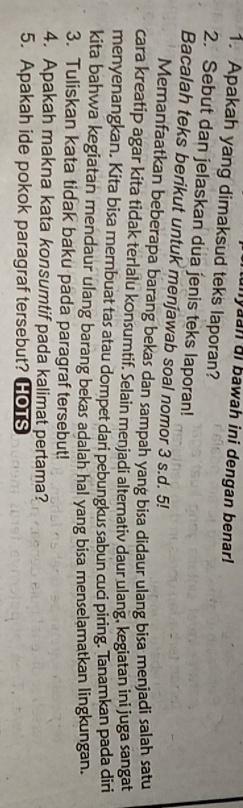 nyaan di bawah ini dengan benar! 
1. Apakah yang dimaksud teks laporan? 
2. Sebut dan jelaskan dua jenis teks laporan! 
Bacalah teks berikut untuk menjawab soal nomor 3 s.d. 5! 
Memanfaatkan beberapa barang bekas dan sampah yang bisa didaur ulang bisa menjadi salah satu 
cara kreatip agar kita tidak terlalu konsumtif. Selain menjadi alternativ daur ulang, kegiatan ini juga sangat 
menyenangkan. Kita bisa membuat tas atau dompet dari pebungkus sabun cuci piring. Tanamkan pada diri 
kita bahwa kegiatan mendaur ulang barang bekas adalah hal yang bisa menselamatkan lingkungan. 
3. Tuliskan kata tidak baku pada paragraf tersebut! 
4. Apakah makna kata konsumtif pada kalimat pertama? 
5. Apakah ide pokok paragraf tersebut? HOTS