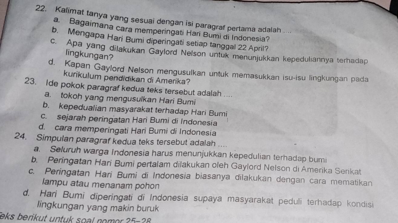 Kalimat tanya yang sesuai dengan isi paragraf pertama adalah
a. Bagaimana cara memperingati Hari Bumi di Indonesia?
b. Mengapa Hari Bumi diperingati setiap tanggal 22 April?
c. Apa yang dilakukan Gaylord Nelson untuk menunjukkan kepeduliannya terhadap
lingkungan?
d. Kapan Gaylord Nelson mengusulkan untuk memasukkan isu-isu lingkungan pada
kurikulum pendidikan di Amerika?
23. Ide pokok paragraf kedua teks tersebut adalah ....
a. tokoh yang mengusulkan Hari Bumi
b. kepedualian masyarakat terhadap Hari Bumi
c. sejarah peringatan Hari Bumi di Indonesia
d. cara memperingati Hari Bumi di Indonesia
24. Simpulan paragraf kedua teks tersebut adalah ....
a. Seluruh warga Indonesia harus menunjukkan kepedulian terhadap bumi
b. Peringatan Hari Bumi pertalam dilakukan oleh Gaylord Nelson di Amerika Serikat
c. Peringatan Hari Bumi di Indonesia biasanya dilakukan dengan cara mematikan
lampu atau menanam pohon
d. Hari Bumi diperingati di Indonesia supaya masyarakat peduli terhadap kondisi
lingkungan yang makin buruk
eks berikut untuk soal nomor 25-28