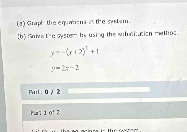 Graph the equations in the system.
(b) Solve the system by using the substitution method.
y=-(x+2)^2+1
y=2x+2
Part: 0 / 2
Part 1 of 2
e equations in th e syste m .