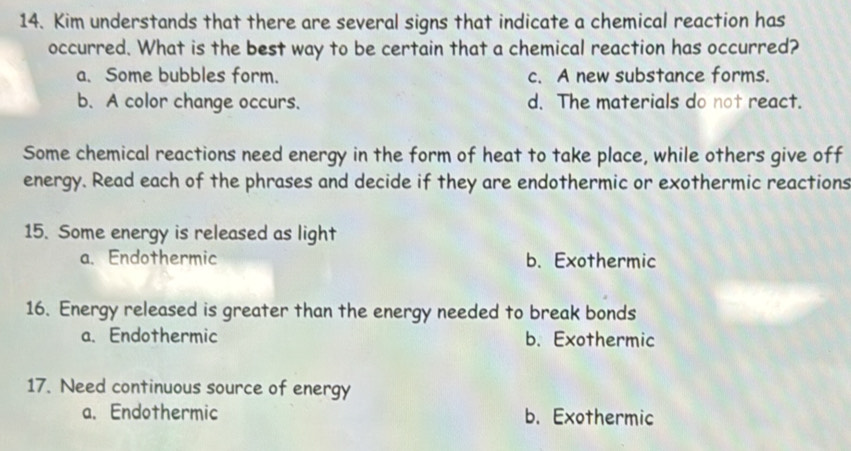 Kim understands that there are several signs that indicate a chemical reaction has
occurred. What is the best way to be certain that a chemical reaction has occurred?
a. Some bubbles form. c. A new substance forms.
b. A color change occurs. d. The materials do not react.
Some chemical reactions need energy in the form of heat to take place, while others give off
energy. Read each of the phrases and decide if they are endothermic or exothermic reactions
15. Some energy is released as light
a. Endothermic b. Exothermic
16. Energy released is greater than the energy needed to break bonds
a. Endothermic b. Exothermic
17. Need continuous source of energy
a. Endothermic b. Exothermic