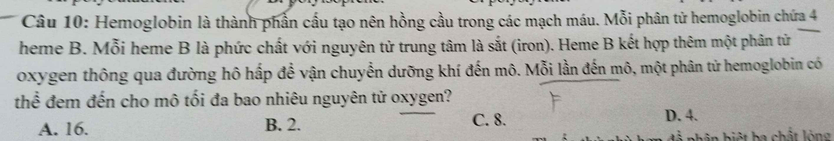 Hemoglobin là thành phần cấu tạo nên hồng cầu trong các mạch máu. Mỗi phân tử hemoglobin chứa 4
heme B. Mỗi heme B là phức chất với nguyên tử trung tâm là sắt (iron). Heme B kết hợp thêm một phân tử
oxygen thông qua đường hô hấp để vận chuyển dưỡng khí đến mô. Mỗi lần đến mô, một phân tử hemoglobin có
thể đem đến cho mô tối đa bao nhiêu nguyên tử oxygen?
A. 16. B. 2.
C. 8.
D. 4.
h ân biệt ba chất lòng