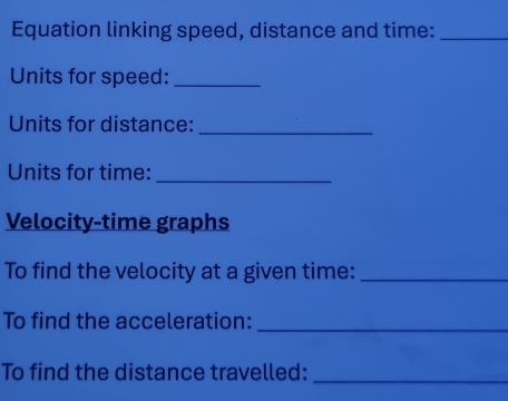 Equation linking speed, distance and time:_ 
Units for speed:_ 
Units for distance:_ 
Units for time: 
_ 
Velocity-time graphs 
To find the velocity at a given time:_ 
To find the acceleration:_ 
To find the distance travelled:_