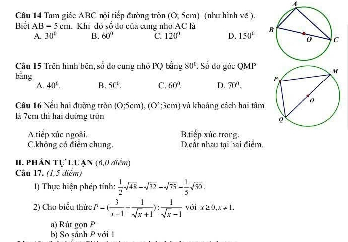 A
Câu 14 Tam giác ABC nội tiếp đường tròn (O; 5cm) (như hình vẽ ).
Biết AB=5cm. Khi đó số đo của cung nhỏ AC là
A. 30° B. 60° C. 120° D. 150°
Câu 15 Trên hình bên, số đo cung nhỏ PQ bằng 80° : Số đo góc QMP
bằng
A. 40^0. B. 50°. C. 60^0. D. 70^0. 
Câu 16 Nếu hai đường tròn (0;5cm), (0;3cm) và khoảng cách hai tâm 
là 7cm thì hai đường tròn
A.tiếp xúc ngoài. B.tiếp xúc trong.
C.không có điểm chung. D.cắt nhau tại hai điểm.
I. PHÂN Tự LUẠN (6,0 điểm)
Câu 17. (1,5 điểm)
1) Thực hiện phép tính:  1/2 sqrt(48)-sqrt(32)-sqrt(75)- 1/5 sqrt(50). 
2) Cho biểu thức P=( 3/x-1 + 1/sqrt(x)+1 ): 1/sqrt(x)-1  với x≥ 0, x!= 1. 
a) Rút gọn P
b) So sánh P với 1