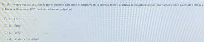 Plataforma que puede ser utilizada por el docente para subir el programa de la cátedra, textos, prácticos descargables, incluir recordatorios sobre plazos de entrega y
publicar calificaciones (TIC mediodor olumno-contenido).
a. Foro
b. Blog
c. Wiki
d. Plataforma virtual