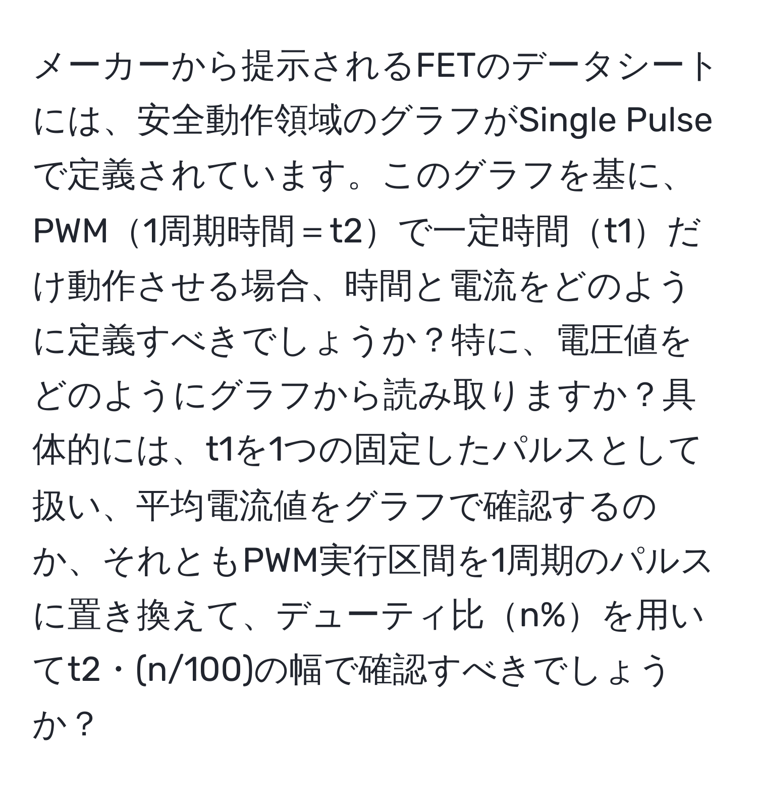 メーカーから提示されるFETのデータシートには、安全動作領域のグラフがSingle Pulseで定義されています。このグラフを基に、PWM1周期時間＝t2で一定時間t1だけ動作させる場合、時間と電流をどのように定義すべきでしょうか？特に、電圧値をどのようにグラフから読み取りますか？具体的には、t1を1つの固定したパルスとして扱い、平均電流値をグラフで確認するのか、それともPWM実行区間を1周期のパルスに置き換えて、デューティ比n%を用いてt2・(n/100)の幅で確認すべきでしょうか？