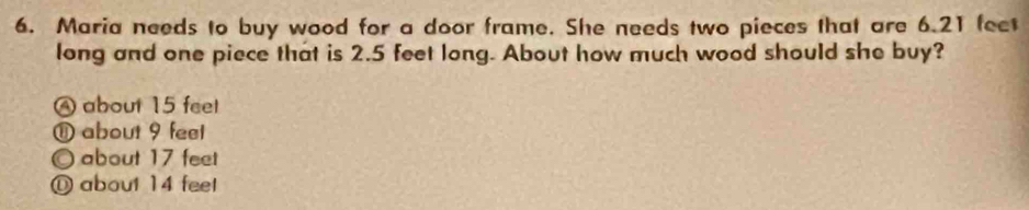 Maria needs to buy wood for a door frame. She needs two pieces that are 6.21 feet
long and one piece that is 2.5 feet long. About how much wood should she buy?
A about 15 feel
⑪ about 9 feel
O about 17 feet
O about 14 feel