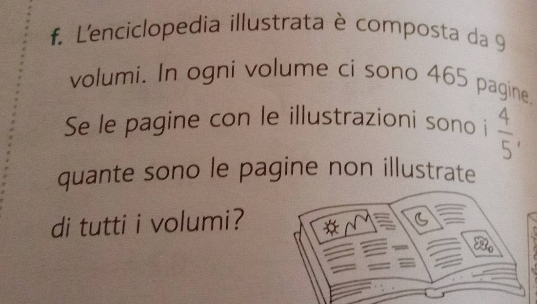 L'enciclopedia illustrata è composta da 9 
volumi. In ogni volume ci sono 465 pagine. 
Se le pagine con le illustrazioni sono i
 4/5 , 
quante sono le pagine non illustrate 
di tutti i volumi?